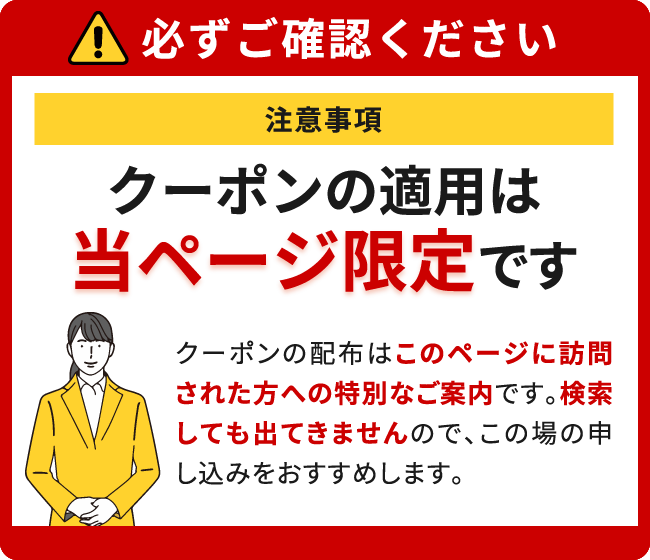 クーポンの適用は当ページ限定です。
						クーポンの配布はこのページに訪問された方への特別なご案内です。検索しても出てきませんのでこの場の申し込みをおすすめします。